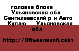 головка блока 421 - Ульяновская обл., Сенгилеевский р-н Авто » Куплю   . Ульяновская обл.